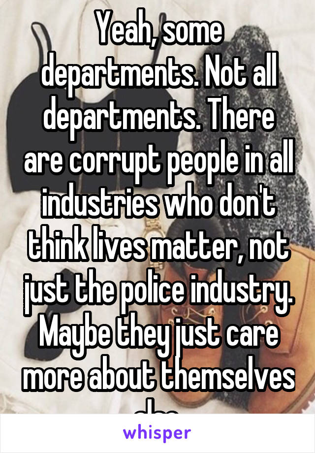 Yeah, some departments. Not all departments. There are corrupt people in all industries who don't think lives matter, not just the police industry. Maybe they just care more about themselves also.