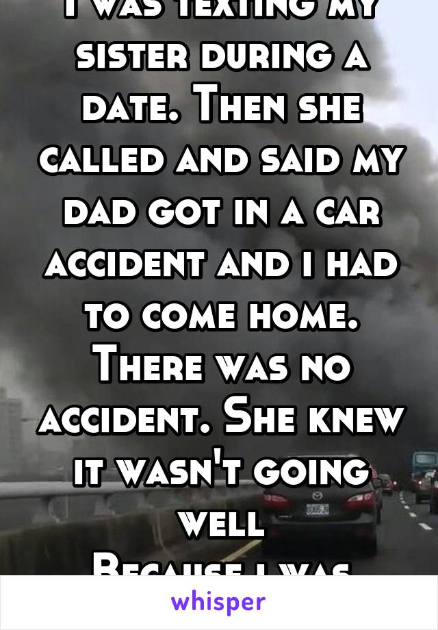 I was texting my sister during a date. Then she called and said my dad got in a car accident and i had to come home. There was no accident. She knew it wasn't going well
Because i was texting her. 
