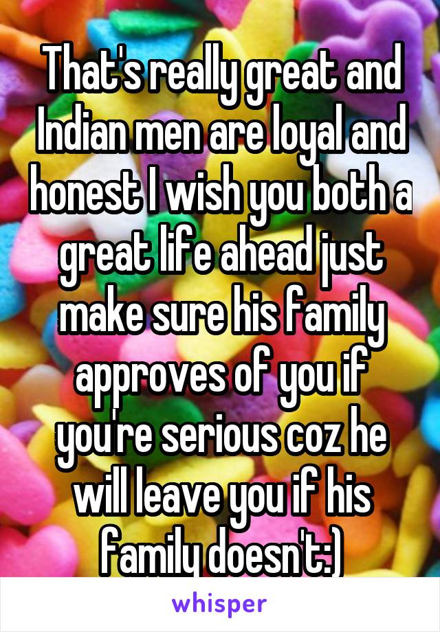 That's really great and Indian men are loyal and honest I wish you both a great life ahead just make sure his family approves of you if you're serious coz he will leave you if his family doesn't:)