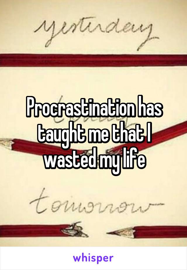 Procrastination has taught me that I wasted my life