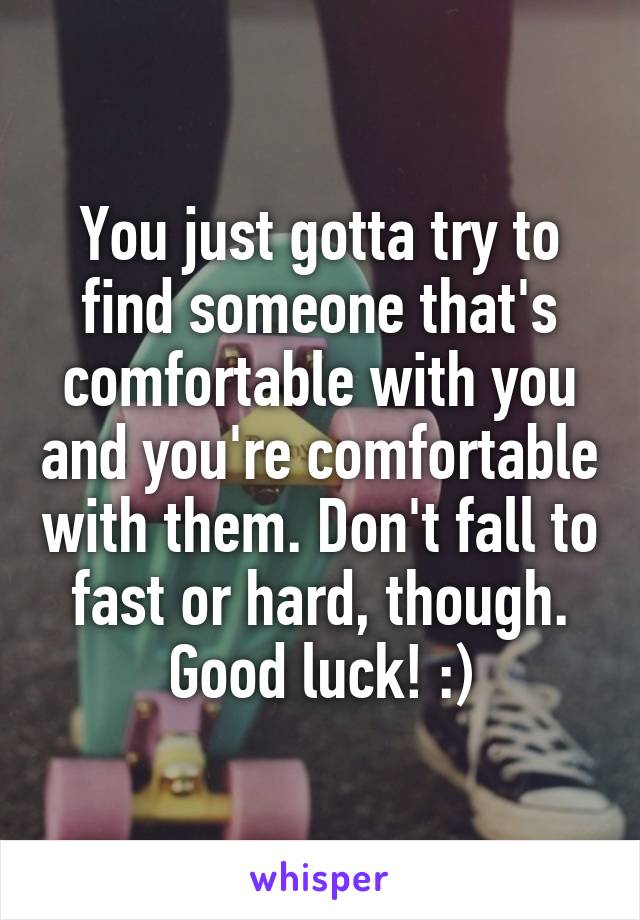 You just gotta try to find someone that's comfortable with you and you're comfortable with them. Don't fall to fast or hard, though. Good luck! :)