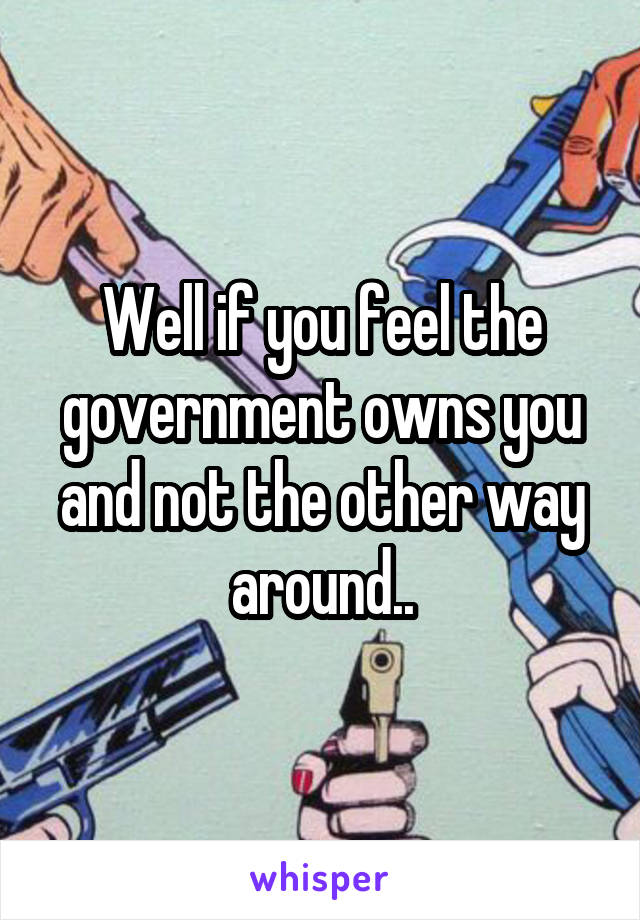 Well if you feel the government owns you and not the other way around..