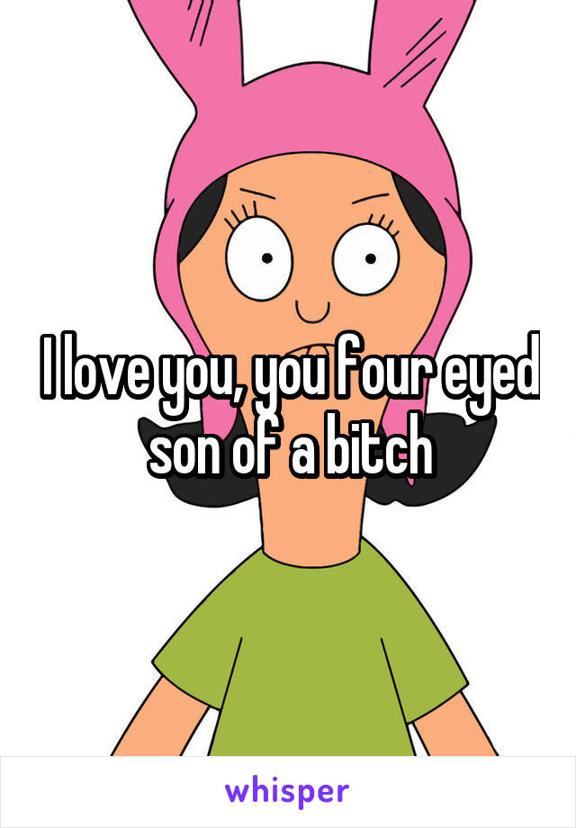 I love you, you four eyed son of a bitch