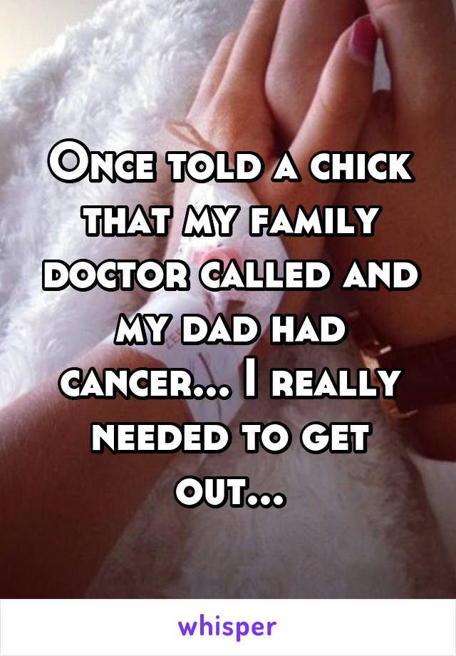 Once told a chick that my family doctor called and my dad had cancer... I really needed to get out...