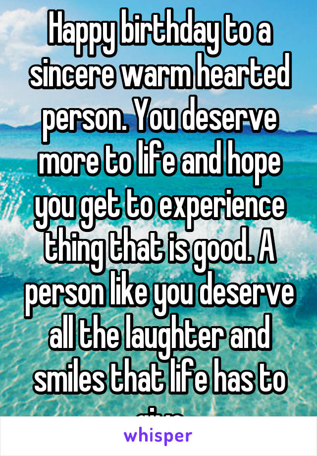 Happy birthday to a sincere warm hearted person. You deserve more to life and hope you get to experience thing that is good. A person like you deserve all the laughter and smiles that life has to give