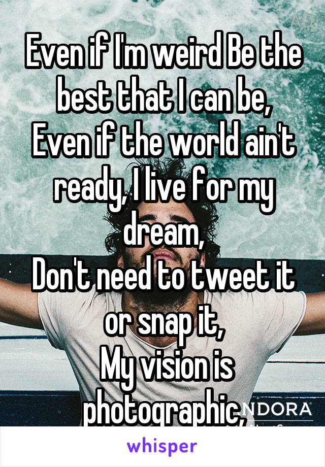 Even if I'm weird Be the best that I can be,
Even if the world ain't ready, I live for my dream,
Don't need to tweet it or snap it,
 My vision is photographic,