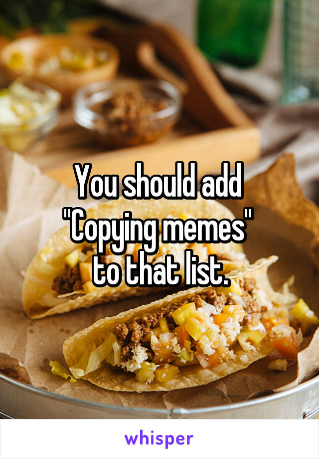 You should add 
"Copying memes" 
to that list.