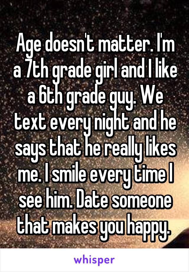 Age doesn't matter. I'm a 7th grade girl and I like a 6th grade guy. We text every night and he says that he really likes me. I smile every time I see him. Date someone that makes you happy. 