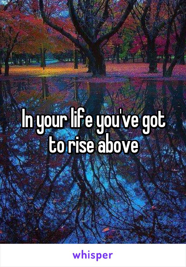 In your life you've got to rise above
