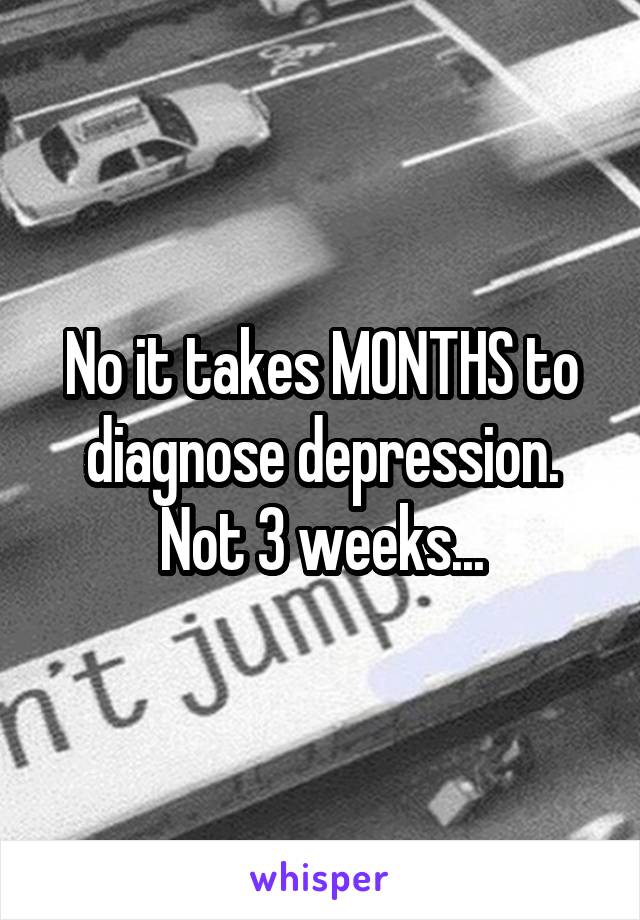 No it takes MONTHS to diagnose depression. Not 3 weeks...