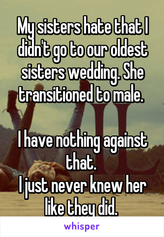 My sisters hate that I didn't go to our oldest sisters wedding. She transitioned to male. 

I have nothing against that. 
I just never knew her like they did. 