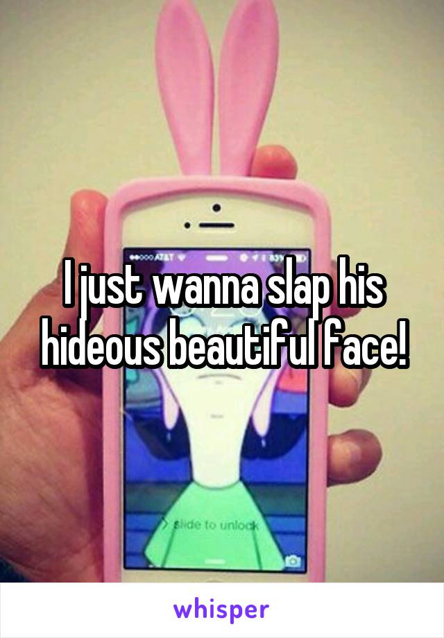 I just wanna slap his hideous beautiful face!