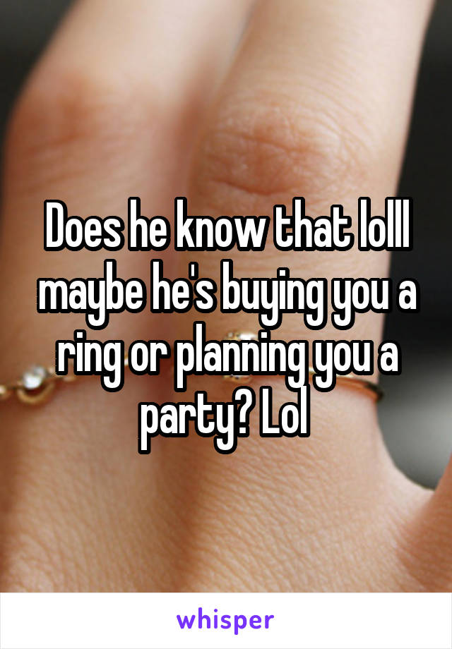 Does he know that lolll maybe he's buying you a ring or planning you a party? Lol 
