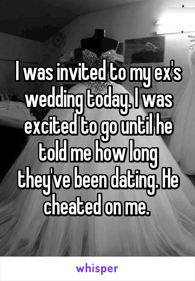 I was invited to my ex's wedding today. I was excited to go until he told me how long they've been dating. He cheated on me. 