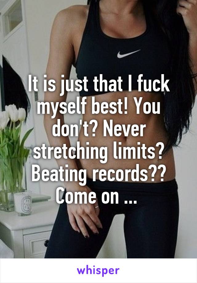 It is just that I fuck myself best! You don't? Never stretching limits? Beating records?? Come on ... 