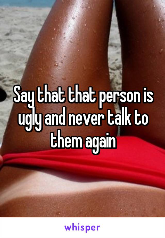 Say that that person is ugly and never talk to them again