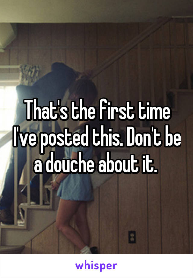 That's the first time I've posted this. Don't be a douche about it. 