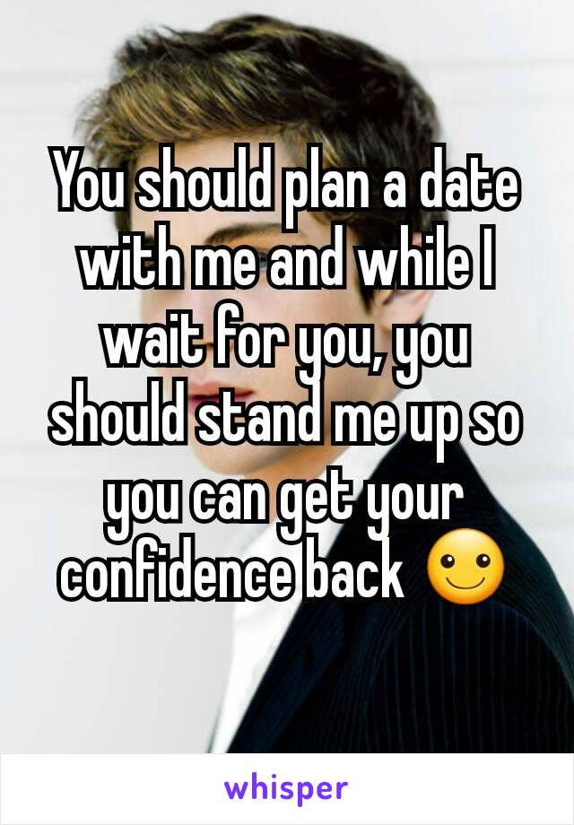 You should plan a date with me and while I wait for you, you should stand me up so you can get your confidence back ☺
