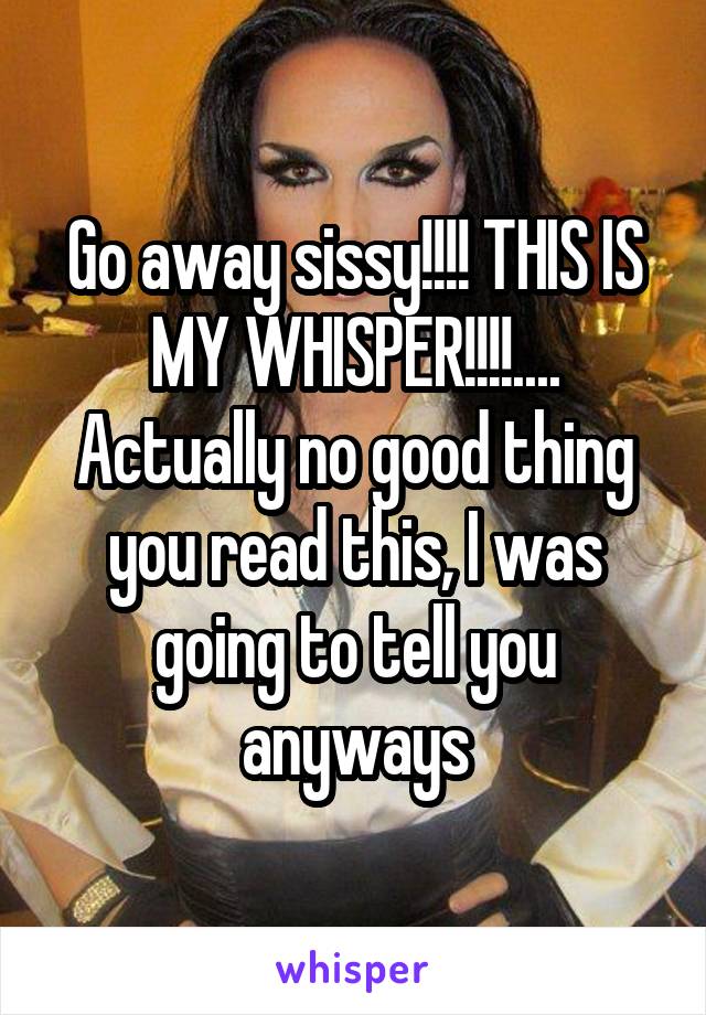 Go away sissy!!!! THIS IS MY WHISPER!!!!.... Actually no good thing you read this, I was going to tell you anyways