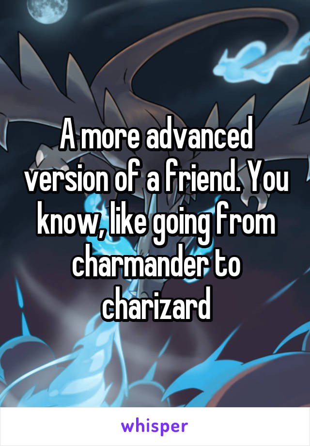 A more advanced version of a friend. You know, like going from charmander to charizard