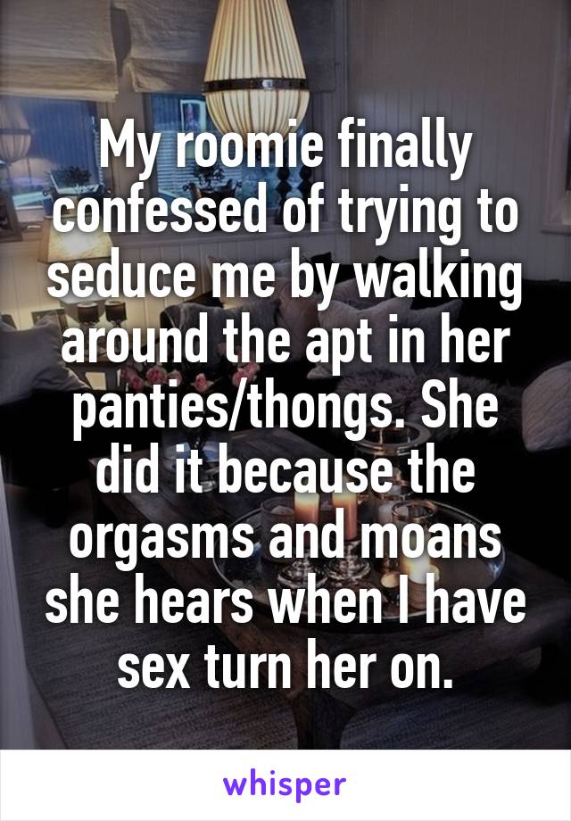 My roomie finally confessed of trying to seduce me by walking around the apt in her panties/thongs. She did it because the orgasms and moans she hears when I have sex turn her on.