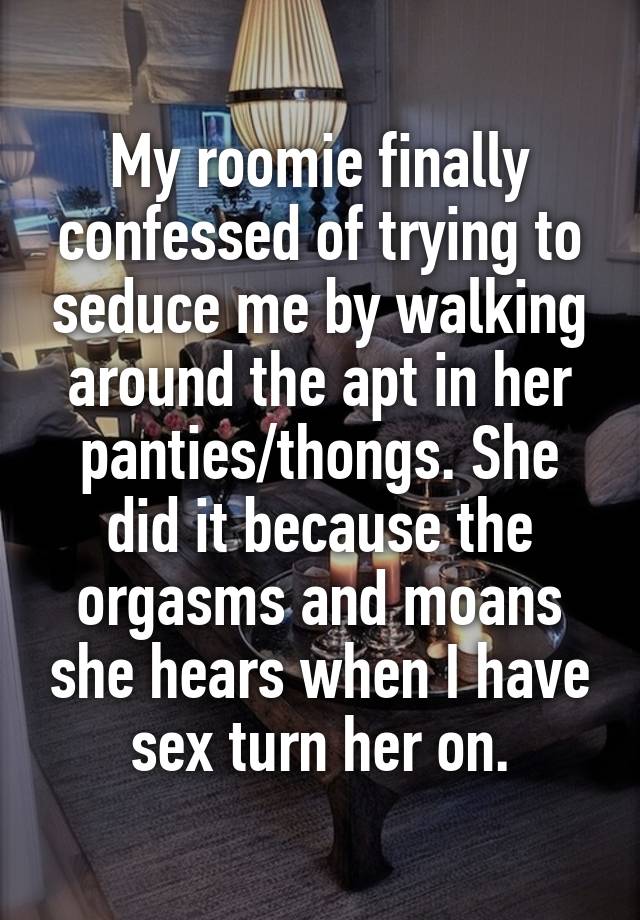 My roomie finally confessed of trying to seduce me by walking around the apt in her panties/thongs. She did it because the orgasms and moans she hears when I have sex turn her on.