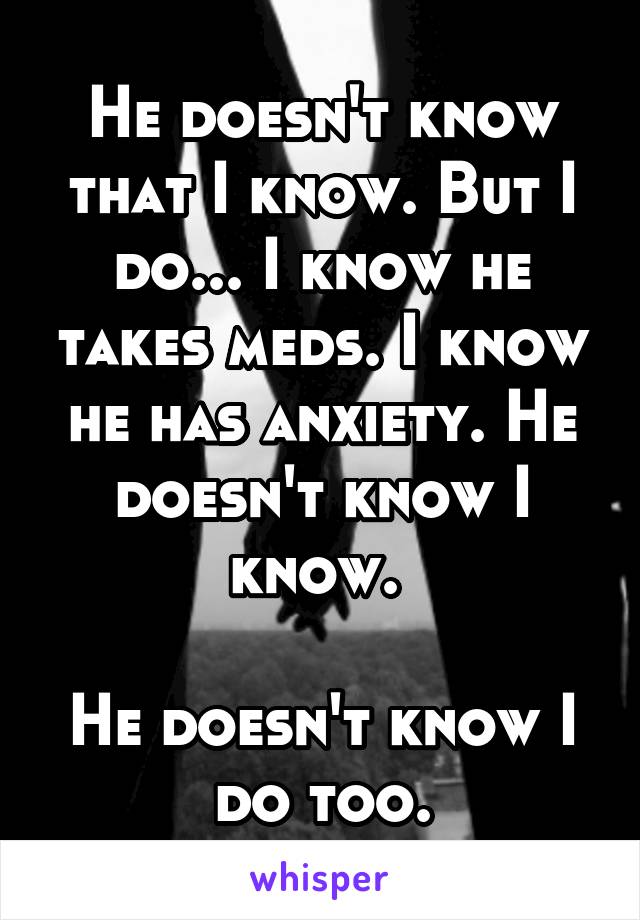 He doesn't know that I know. But I do... I know he takes meds. I know he has anxiety. He doesn't know I know. 

He doesn't know I do too.