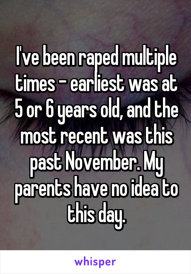 I've been raped multiple times - earliest was at 5 or 6 years old, and the most recent was this past November. My parents have no idea to this day.