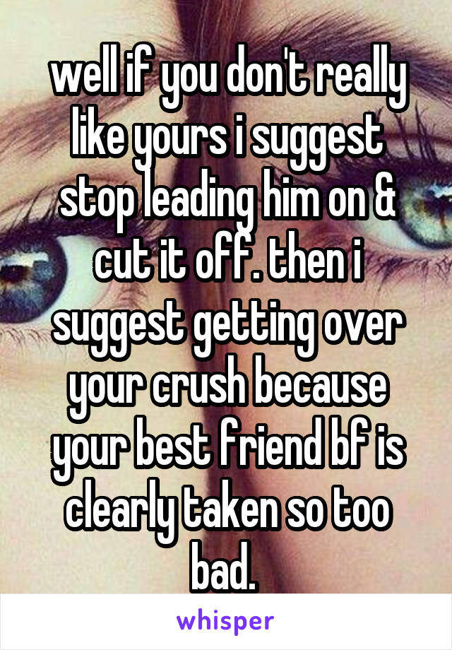 well if you don't really like yours i suggest stop leading him on & cut it off. then i suggest getting over your crush because your best friend bf is clearly taken so too bad. 