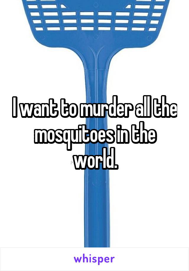 I want to murder all the mosquitoes in the world.