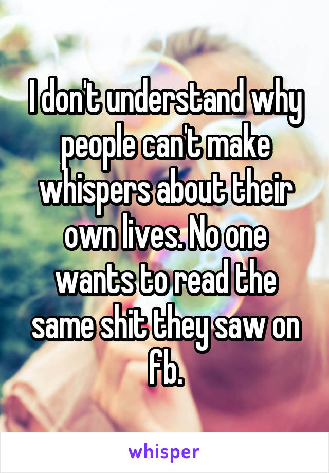 I don't understand why people can't make whispers about their own lives. No one wants to read the same shit they saw on fb.