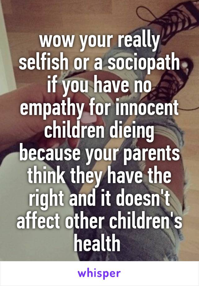 wow your really selfish or a sociopath if you have no empathy for innocent children dieing because your parents think they have the right and it doesn't affect other children's health 