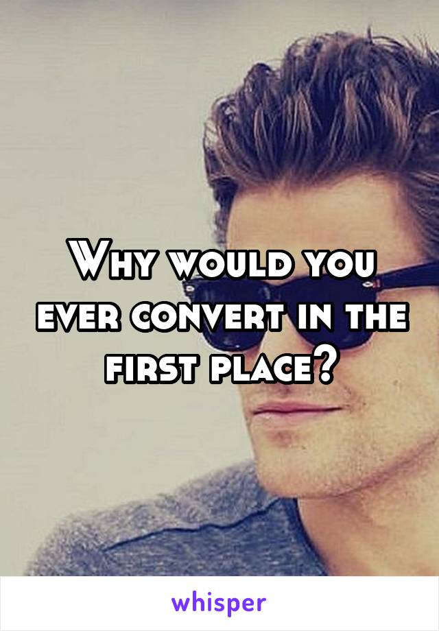 Why would you ever convert in the first place?