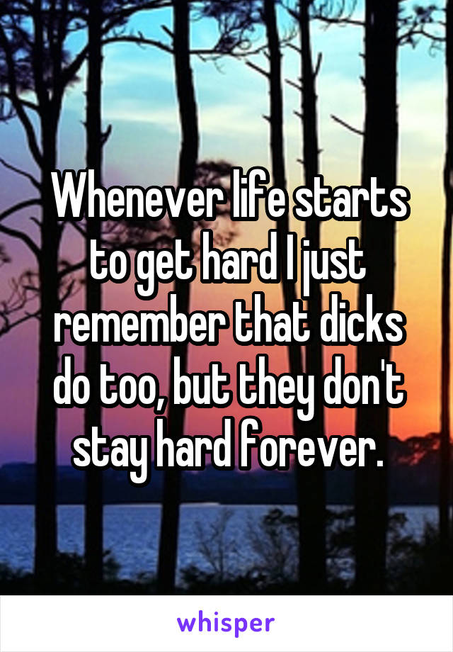 Whenever life starts to get hard I just remember that dicks do too, but they don't stay hard forever.
