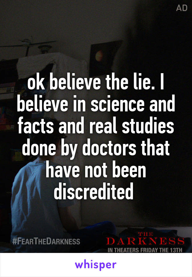 ok believe the lie. I believe in science and facts and real studies done by doctors that have not been discredited 