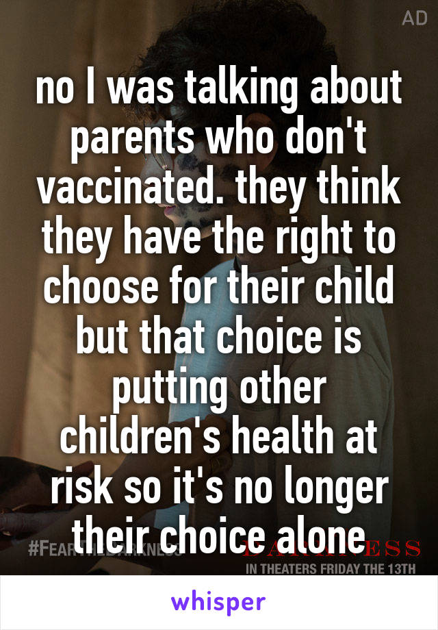 no I was talking about parents who don't vaccinated. they think they have the right to choose for their child but that choice is putting other children's health at risk so it's no longer their choice alone