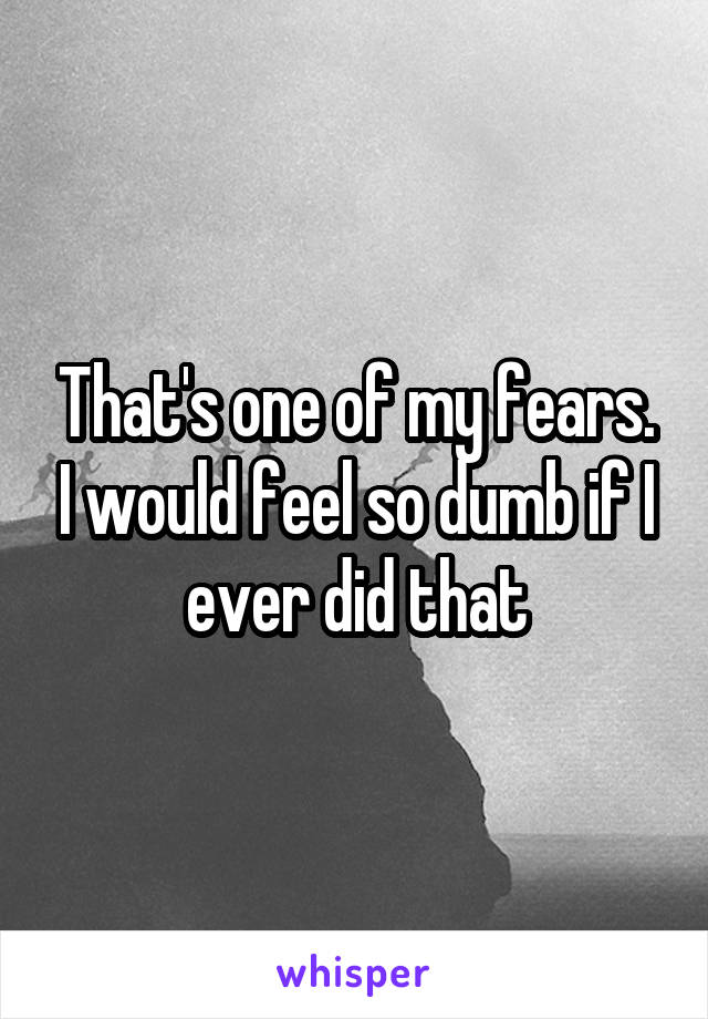 That's one of my fears. I would feel so dumb if I ever did that