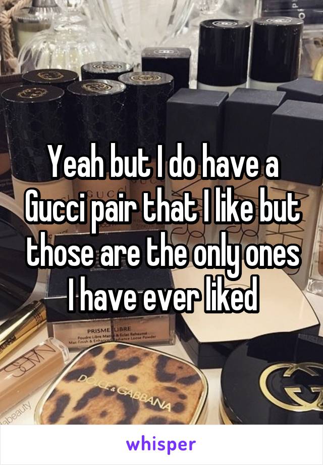 Yeah but I do have a Gucci pair that I like but those are the only ones I have ever liked