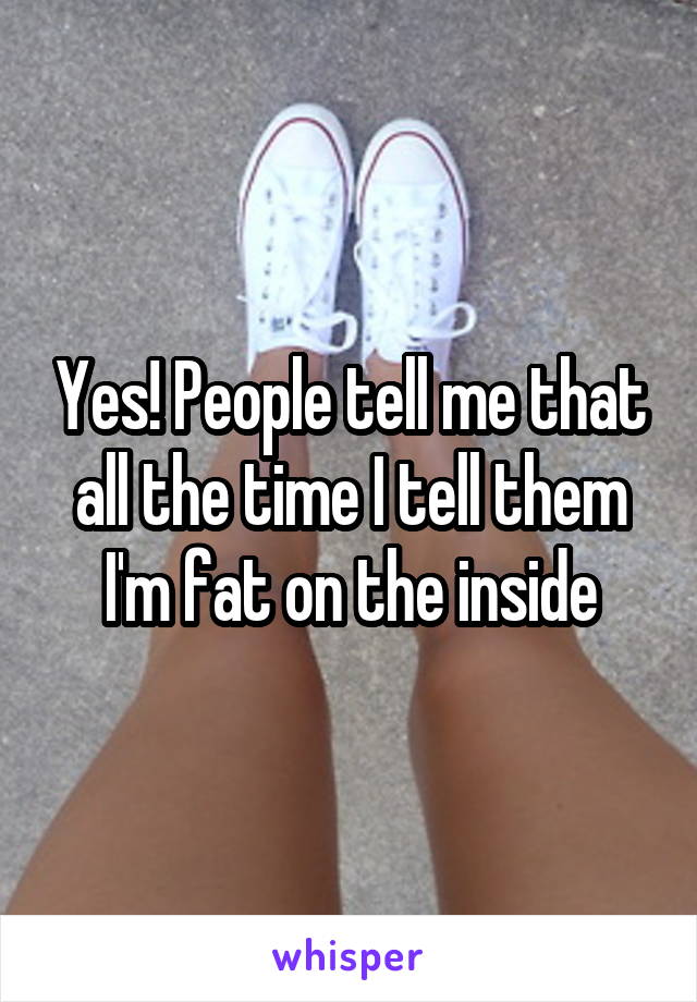 Yes! People tell me that all the time I tell them I'm fat on the inside