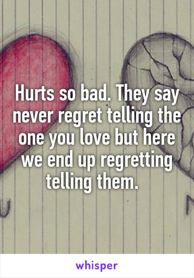 Hurts so bad. They say never regret telling the one you love but here we end up regretting telling them.  