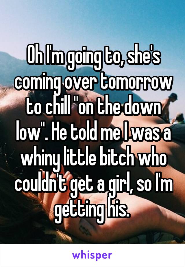 Oh I'm going to, she's coming over tomorrow to chill "on the down low". He told me I was a whiny little bitch who couldn't get a girl, so I'm getting his. 