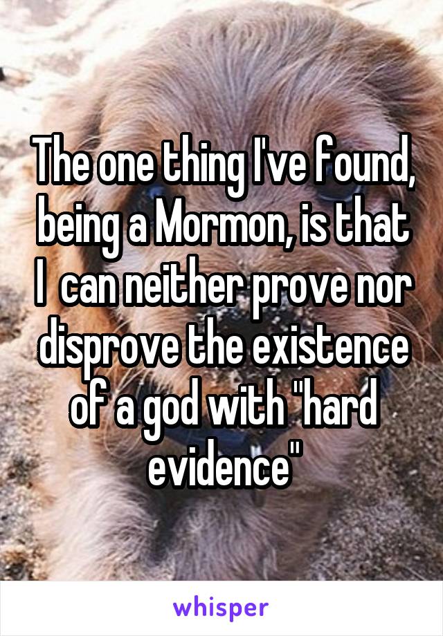 The one thing I've found, being a Mormon, is that I  can neither prove nor disprove the existence of a god with "hard evidence"