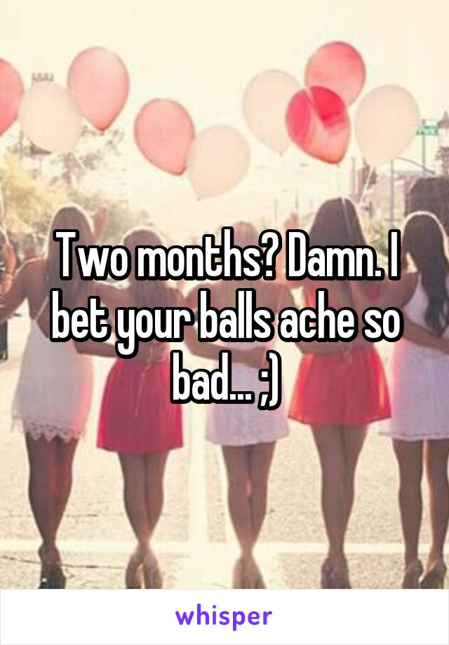 Two months? Damn. I bet your balls ache so bad... ;)