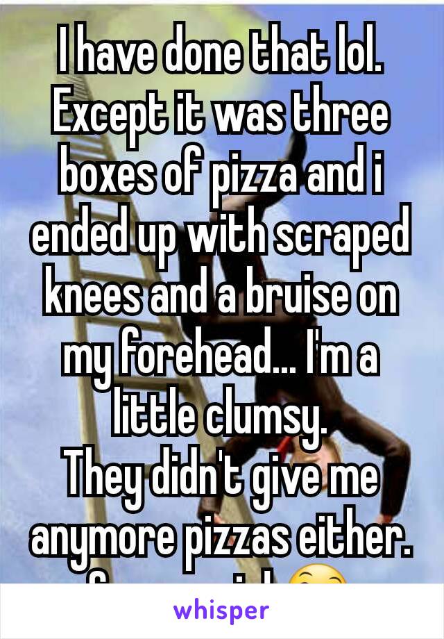 I have done that lol. Except it was three boxes of pizza and i ended up with scraped knees and a bruise on my forehead... I'm a little clumsy.
They didn't give me anymore pizzas either. So you win! 😄