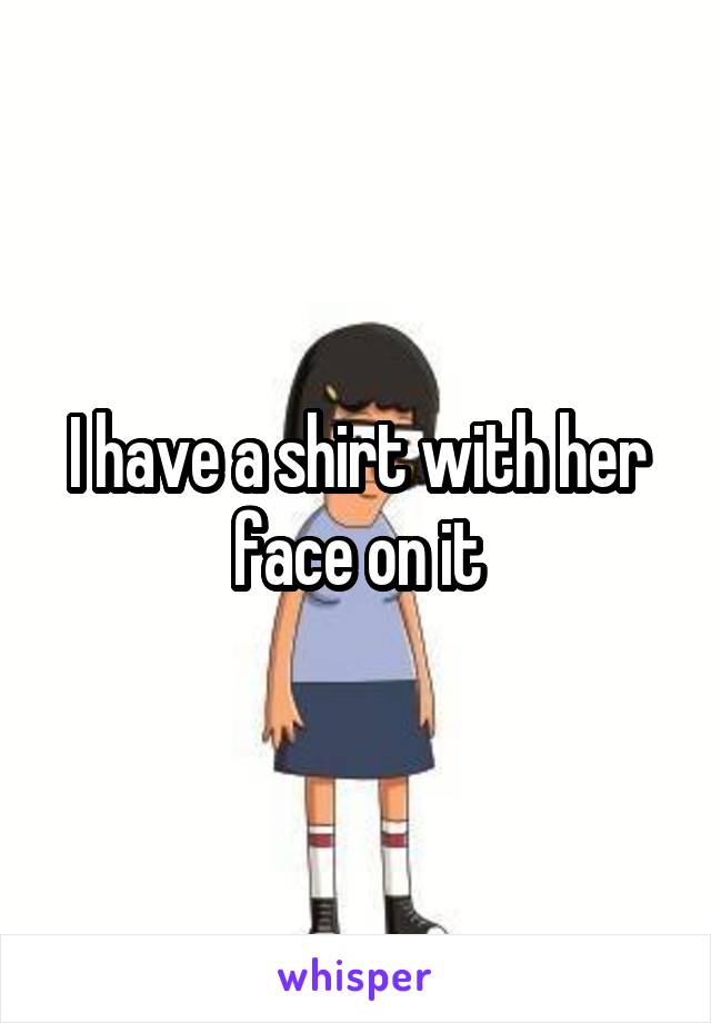 I have a shirt with her face on it