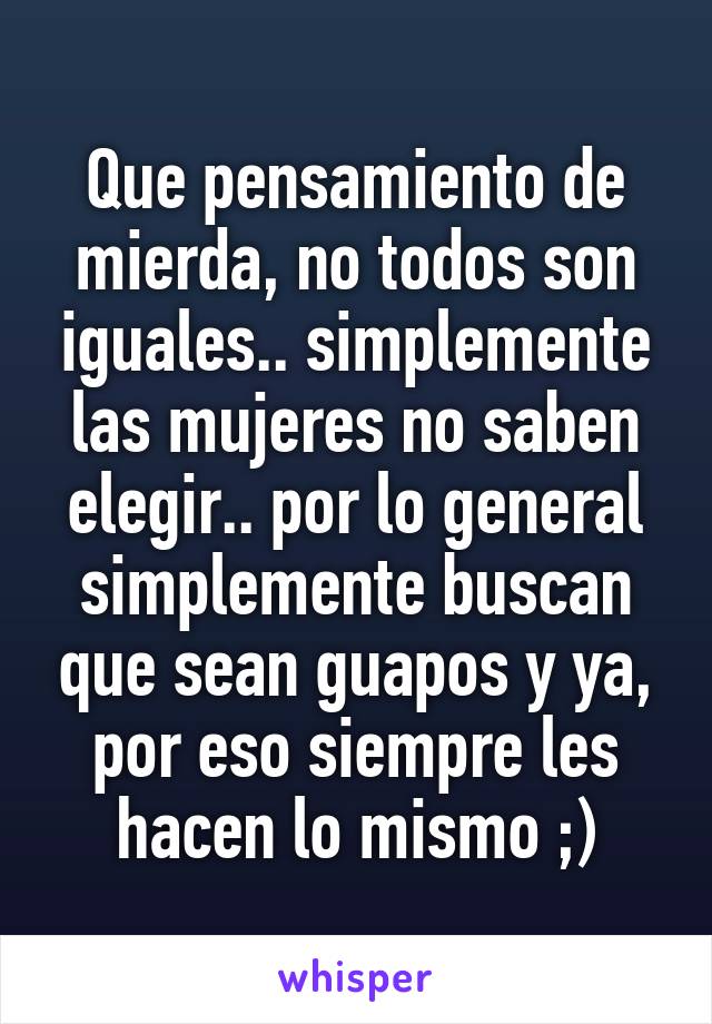 Que pensamiento de mierda, no todos son iguales.. simplemente las mujeres no saben elegir.. por lo general simplemente buscan que sean guapos y ya, por eso siempre les hacen lo mismo ;)