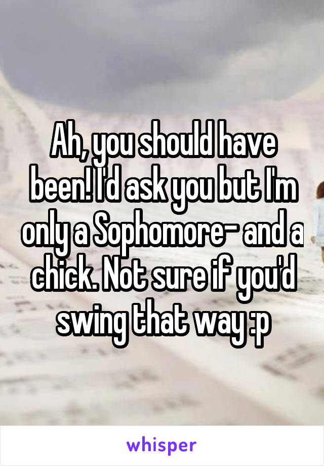 Ah, you should have been! I'd ask you but I'm only a Sophomore- and a chick. Not sure if you'd swing that way :p