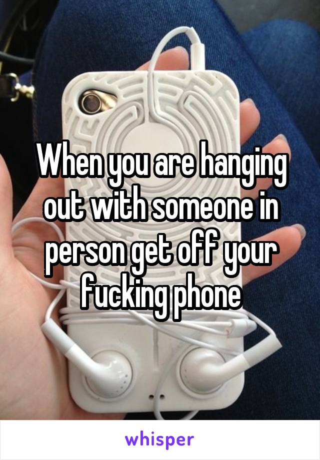 When you are hanging out with someone in person get off your fucking phone