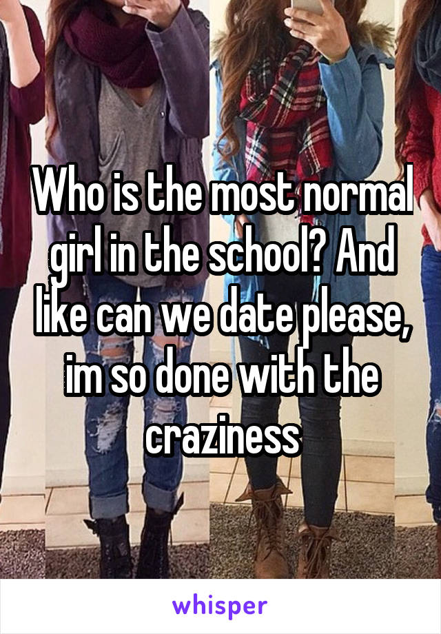 Who is the most normal girl in the school? And like can we date please, im so done with the craziness