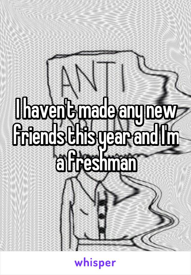 I haven't made any new friends this year and I'm a freshman